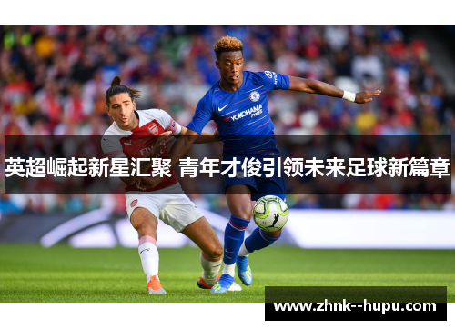 英超崛起新星汇聚 青年才俊引领未来足球新篇章 英超崛起新星汇聚 青年才俊引领未来足球新篇章