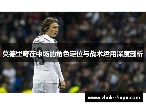 莫德里奇在中场的角色定位与战术运用深度剖析