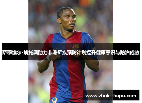 萨穆埃尔·埃托奥助力非洲疟疾预防计划提升健康意识与防治成效