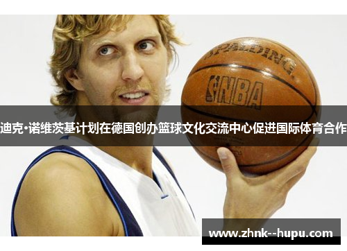 迪克·诺维茨基计划在德国创办篮球文化交流中心促进国际体育合作