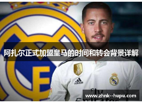 阿扎尔正式加盟皇马的时间和转会背景详解