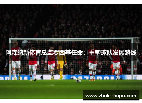 阿森纳新体育总监罗西基任命：重塑球队发展路线