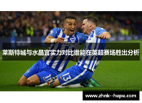 莱斯特城与水晶宫实力对比谁能在英超赛场胜出分析