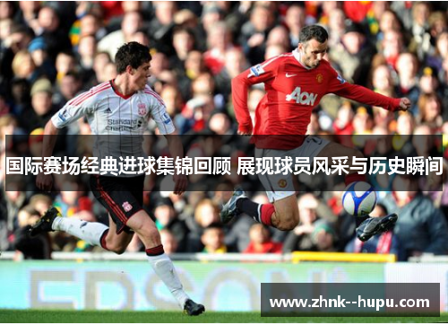 国际赛场经典进球集锦回顾 展现球员风采与历史瞬间 国际赛场经典进球集锦回顾 展现球员风采与历史瞬间
