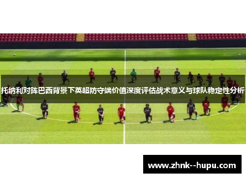 托纳利对阵巴西背景下英超防守端价值深度评估战术意义与球队稳定性分析