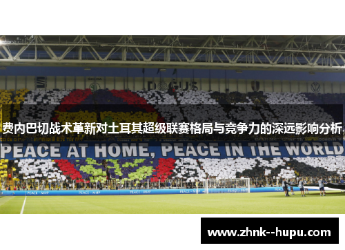 费内巴切战术革新对土耳其超级联赛格局与竞争力的深远影响分析 费内巴切战术革新对土耳其超级联赛格局与竞争力的深远影响分析