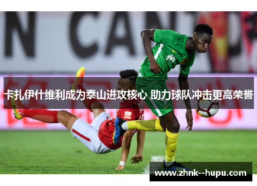 卡扎伊什维利成为泰山进攻核心 助力球队冲击更高荣誉 卡扎伊什维利成为泰山进攻核心 助力球队冲击更高荣誉