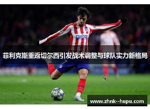 菲利克斯重返切尔西引发战术调整与球队实力新格局