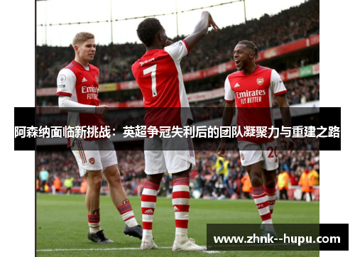 阿森纳面临新挑战：英超争冠失利后的团队凝聚力与重建之路